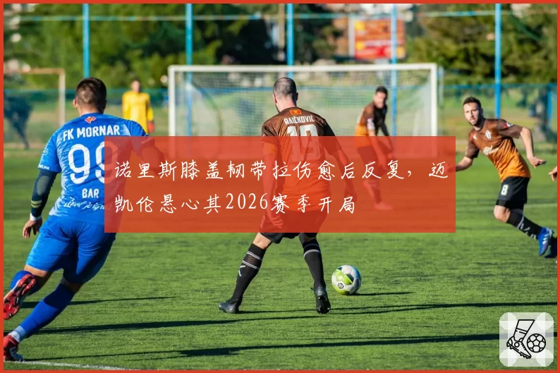 诺里斯膝盖韧带拉伤愈后反复，迈凯伦悬心其2026赛季开局