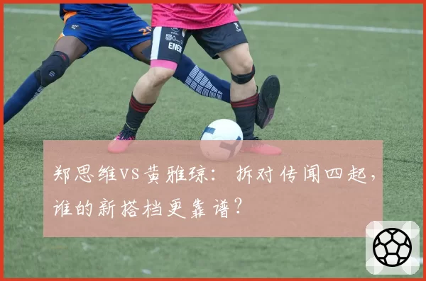 郑思维vs黄雅琼：拆对传闻四起，谁的新搭档更靠谱？