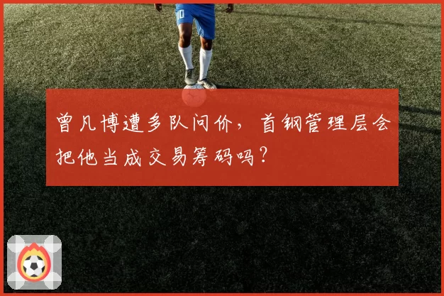 曾凡博遭多队问价，首钢管理层会把他当成交易筹码吗？