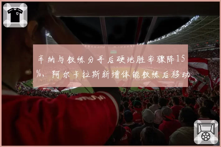 辛纳与教练分手后硬地胜率骤降15%，阿尔卡拉斯新增体能教练后移动速度提升5%
