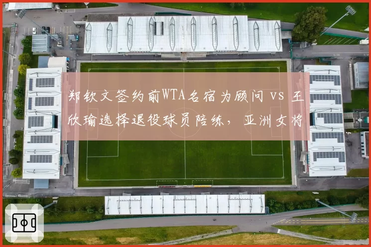 郑钦文签约前WTA名宿为顾问 vs 王欣瑜选择退役球员陪练，亚洲女将发展路径差异