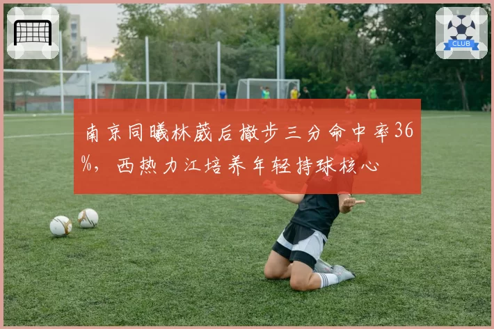 南京同曦林葳后撤步三分命中率36%,西热力江培养年轻持球核心