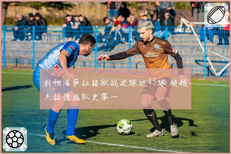 利物浦萨拉赫欧战进球达45球 超越杰拉德成队史第一