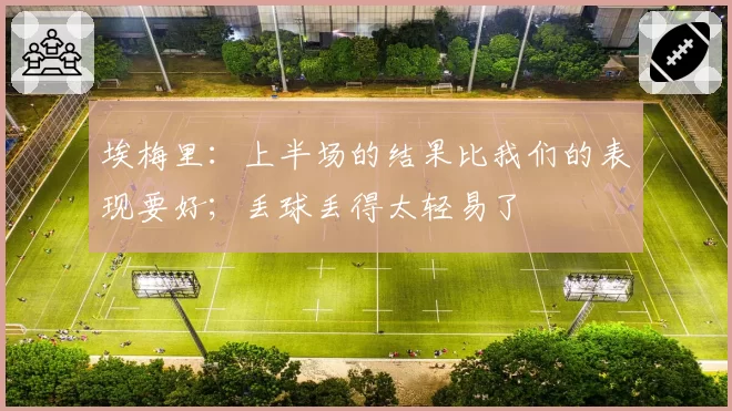 埃梅里：上半场的结果比我们的表现要好；丢球丢得太轻易了