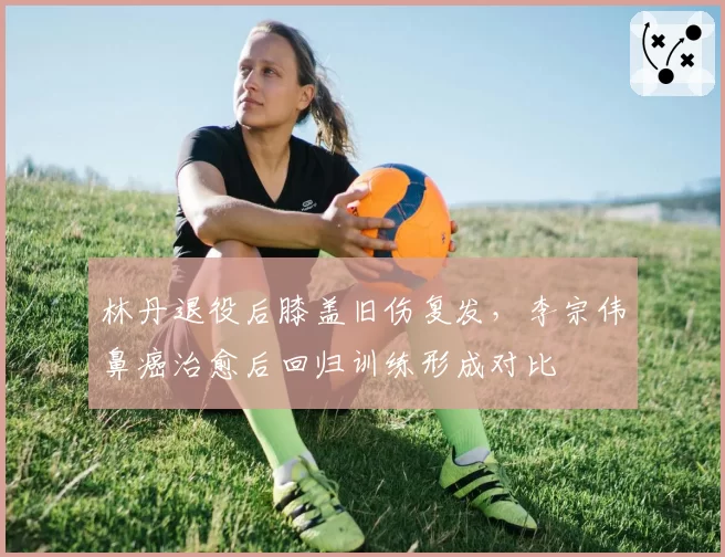 林丹退役后膝盖旧伤复发，李宗伟鼻癌治愈后回归训练形成对比