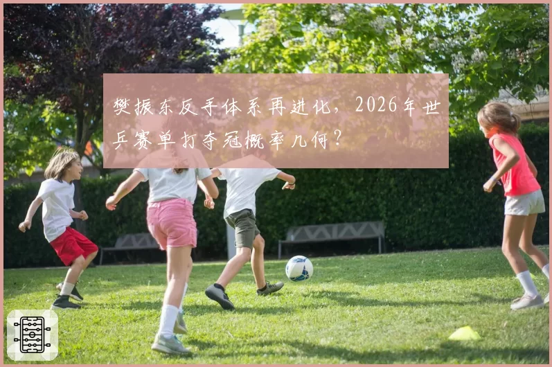 樊振东反手体系再进化,2026年世乒赛单打夺冠概率几何?