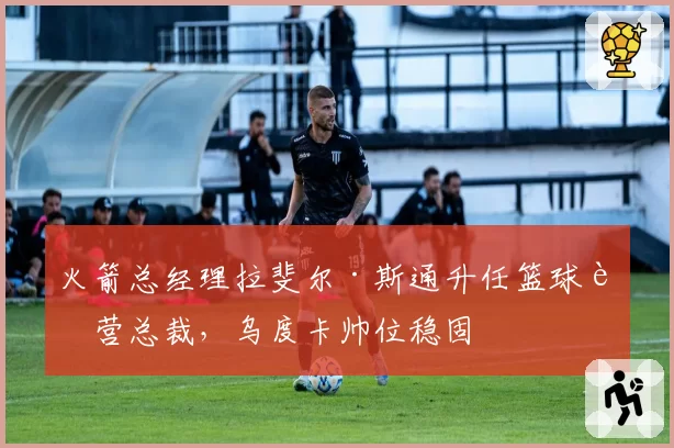 火箭总经理拉斐尔·斯通升任篮球运营总裁，乌度卡帅位稳固