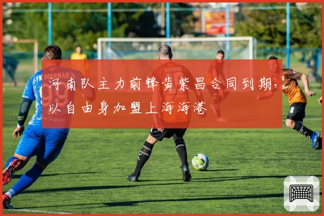 河南队主力前锋黄紫昌合同到期,以自由身加盟上海海港