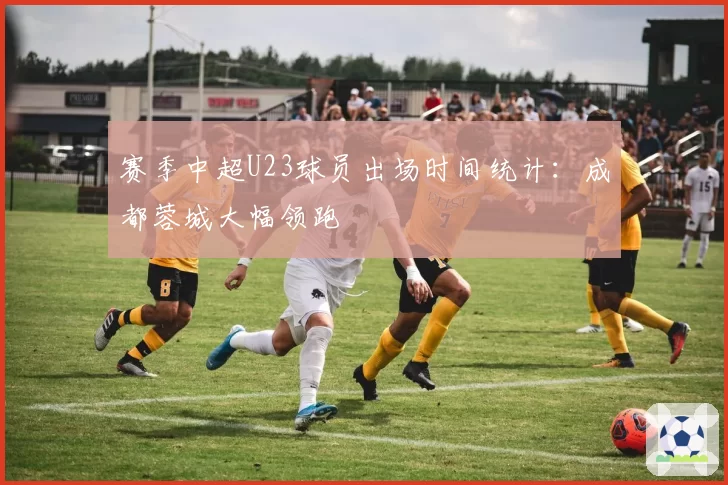 赛季中超U23球员出场时间统计:成都蓉城大幅领跑