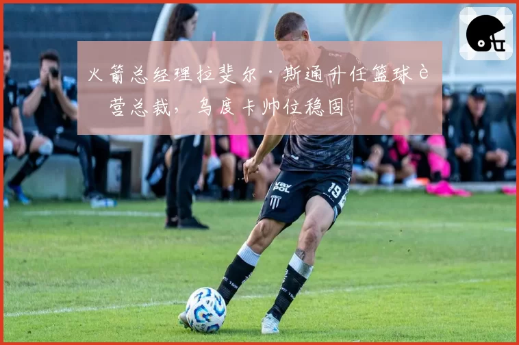 火箭总经理拉斐尔·斯通升任篮球运营总裁，乌度卡帅位稳固
