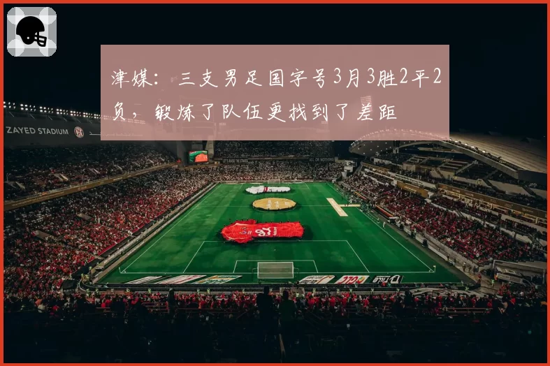 津媒:三支男足国字号3月3胜2平2负,锻炼了队伍更找到了差距