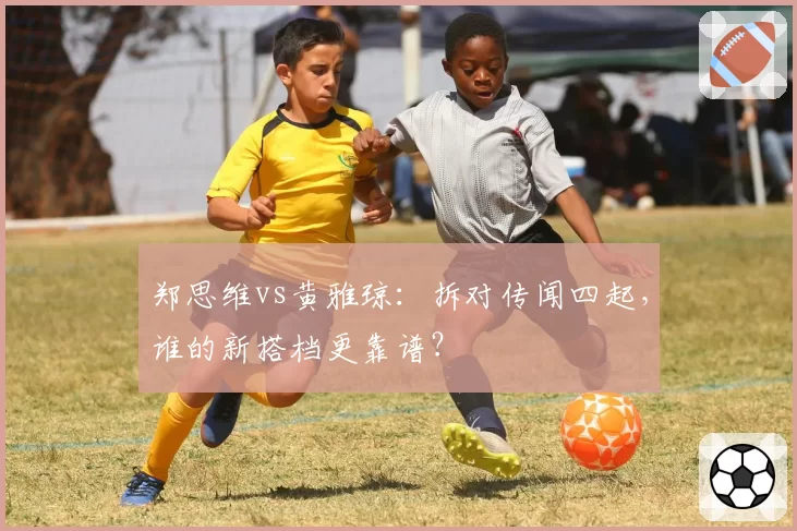 郑思维vs黄雅琼：拆对传闻四起，谁的新搭档更靠谱？