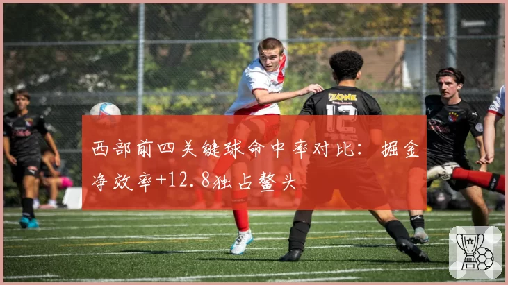 西部前四关键球命中率对比：掘金净效率+12.8独占鳌头