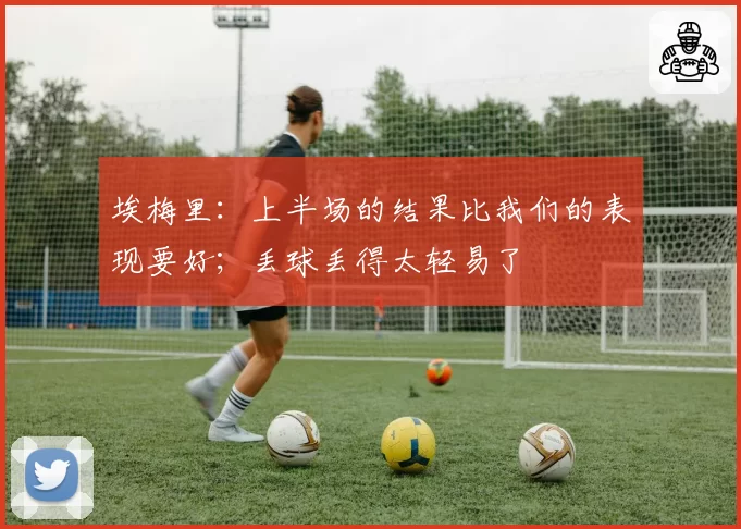 埃梅里：上半场的结果比我们的表现要好；丢球丢得太轻易了
