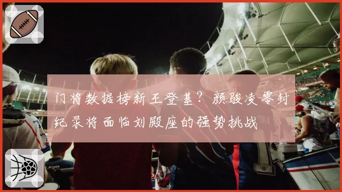 门将数据榜新王登基？颜骏凌零封纪录将面临刘殿座的强势挑战
