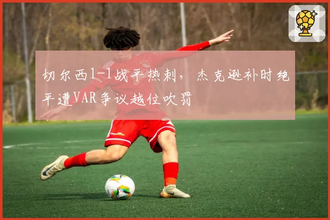 切尔西1-1战平热刺，杰克逊补时绝平遭VAR争议越位吹罚