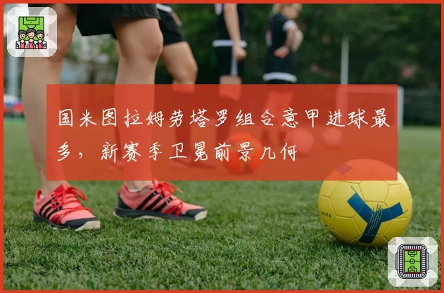 国米图拉姆劳塔罗组合意甲进球最多，新赛季卫冕前景几何