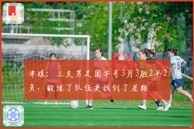 津媒:三支男足国字号3月3胜2平2负,锻炼了队伍更找到了差距