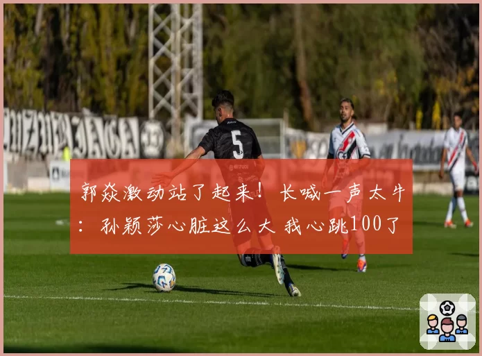 郭焱激动站了起来!长喊一声太牛:孙颖莎心脏这么大 我心跳100了