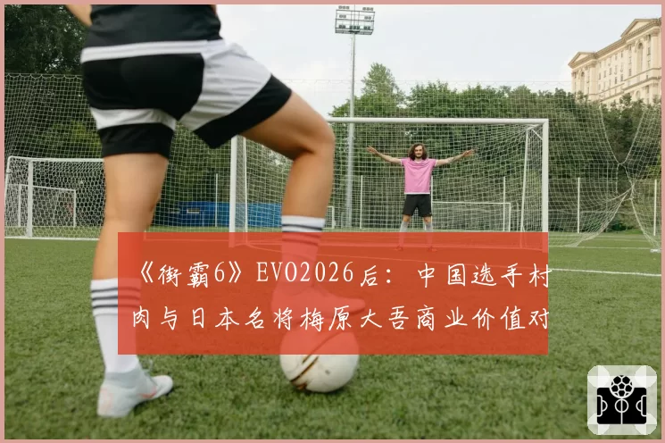 《街霸6》EVO2026后:中国选手村肉与日本名将梅原大吾商业价值对比