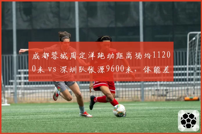 成都蓉城周定洋跑动距离场均11200米 vs 深圳队张源9600米，体能差距
